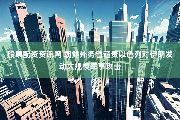 股票配资资讯网 朝鲜外务省谴责以色列对伊朗发动大规模军事攻击