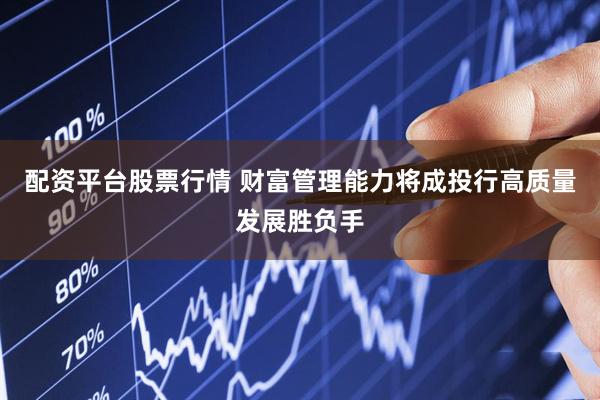 配资平台股票行情 财富管理能力将成投行高质量发展胜负手