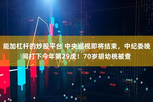 能加杠杆的炒股平台 中央巡视即将结束，中纪委晚间打下今年第29虎！70岁胡幼桃被查