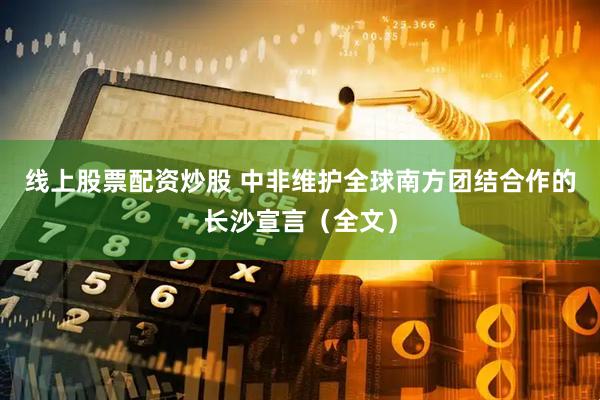 线上股票配资炒股 中非维护全球南方团结合作的长沙宣言（全文）
