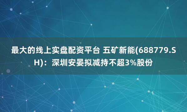 最大的线上实盘配资平台 五矿新能(688779.SH)：深圳安晏拟减持不超3%股份
