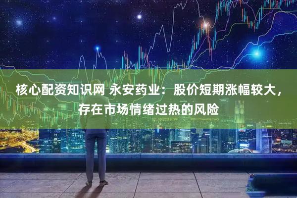 核心配资知识网 永安药业：股价短期涨幅较大，存在市场情绪过热的风险