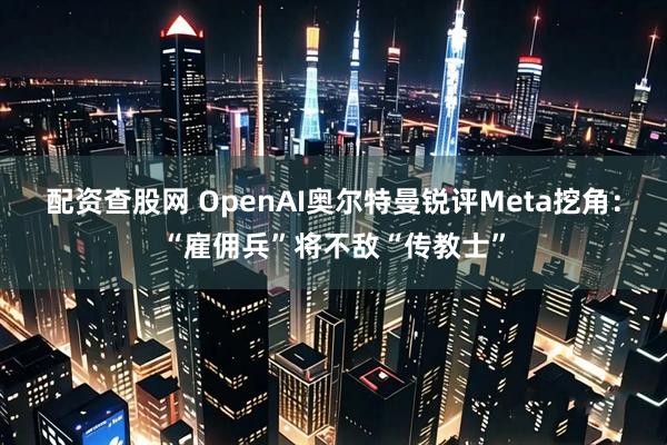 配资查股网 OpenAI奥尔特曼锐评Meta挖角：“雇佣兵”将不敌“传教士”