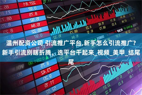 温州配资公司 引流推广平台,新手怎么引流推广?新手引流别瞎折腾，选平台干起来_视频_美甲_结尾