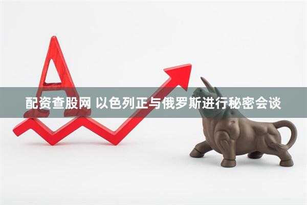 配资查股网 以色列正与俄罗斯进行秘密会谈