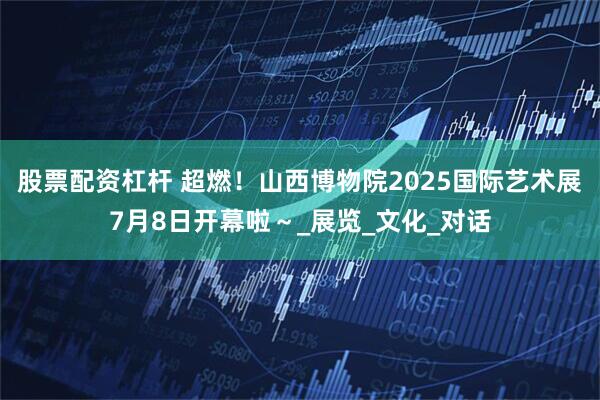 股票配资杠杆 超燃！山西博物院2025国际艺术展7月8日开幕啦～_展览_文化_对话