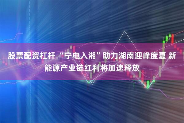 股票配资杠杆 “宁电入湘”助力湖南迎峰度夏 新能源产业链红利将加速释放