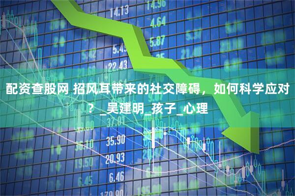 配资查股网 招风耳带来的社交障碍，如何科学应对？_吴建明_孩子_心理