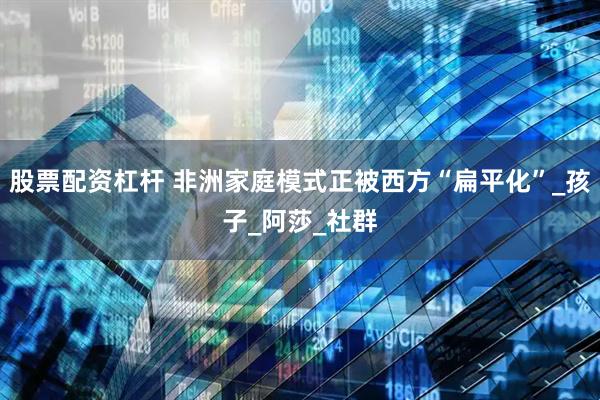 股票配资杠杆 非洲家庭模式正被西方“扁平化”_孩子_阿莎_社群