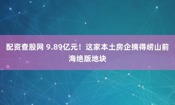 配资查股网 9.89亿元！这家本土房企摘得崂山前海绝版地块