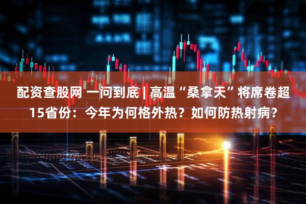 配资查股网 一问到底 | 高温“桑拿天”将席卷超15省份：今年为何格外热？如何防热射病？