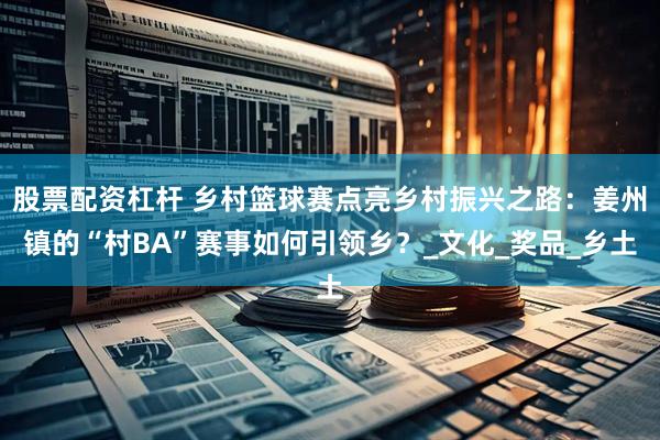 股票配资杠杆 乡村篮球赛点亮乡村振兴之路：姜州镇的“村BA”赛事如何引领乡？_文化_奖品_乡土