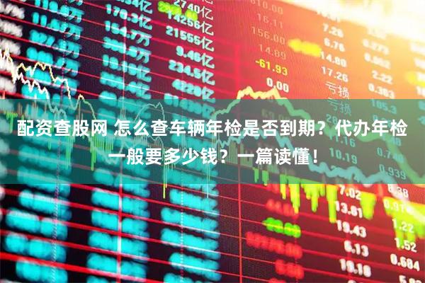 配资查股网 怎么查车辆年检是否到期？代办年检一般要多少钱？一篇读懂！