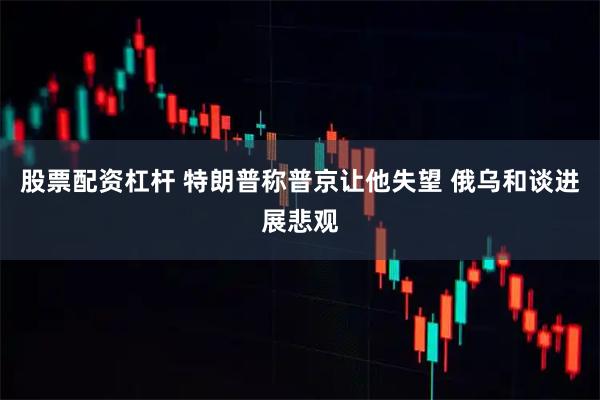 股票配资杠杆 特朗普称普京让他失望 俄乌和谈进展悲观