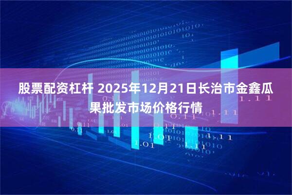 股票配资杠杆 2025年12月21日长治市金鑫瓜果批发市场价格行情