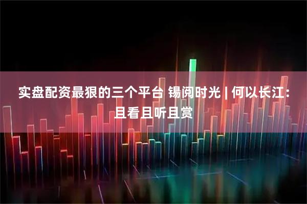 实盘配资最狠的三个平台 锡阅时光 | 何以长江：且看且听且赏