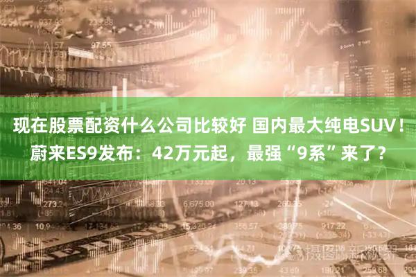 现在股票配资什么公司比较好 国内最大纯电SUV！蔚来ES9发布：42万元起，最强“9系”来了？
