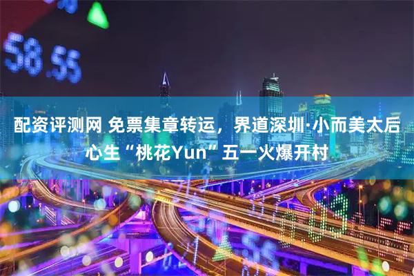 配资评测网 免票集章转运，界道深圳·小而美太后心生“桃花Yun”五一火爆开村