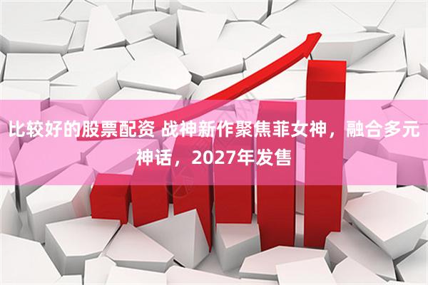 比较好的股票配资 战神新作聚焦菲女神，融合多元神话，2027年发售