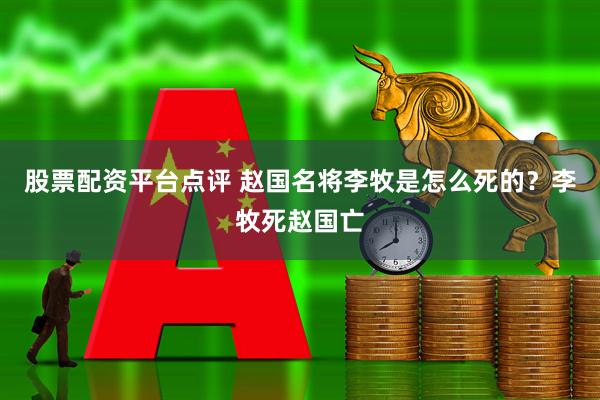 股票配资平台点评 赵国名将李牧是怎么死的？李牧死赵国亡