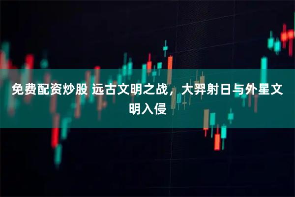 免费配资炒股 远古文明之战，大羿射日与外星文明入侵