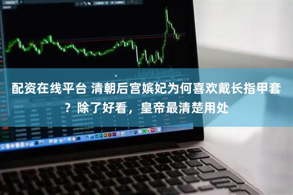 配资在线平台 清朝后宫嫔妃为何喜欢戴长指甲套？除了好看，皇帝最清楚用处